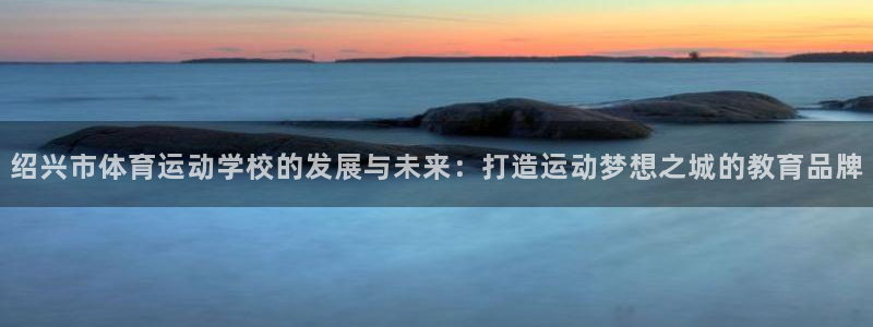 oety欧亿体育官网下载娱乐：绍兴市体育运动学校的发展与未来